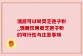 酒后可以喝灵芝孢子粉_酒后饮用灵芝孢子粉的可行性与注意事项