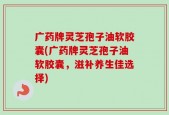 广药牌灵芝孢子油软胶囊(广药牌灵芝孢子油软胶囊，滋补养生佳选择)