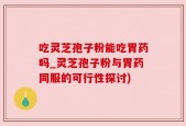 吃灵芝孢子粉能吃胃药吗_灵芝孢子粉与胃药同服的可行性探讨)