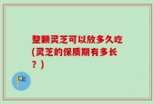 整颗灵芝可以放多久吃(灵芝的保质期有多长？)