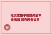 吃灵芝孢子粉期间能不能喝酒 探究两者关系
