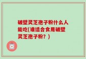 破壁灵芝孢子粉什么人能吃(谁适合食用破壁灵芝孢子粉？)