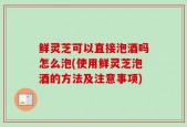 鲜灵芝可以直接泡酒吗怎么泡(使用鲜灵芝泡酒的方法及注意事项)