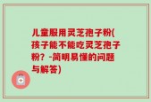儿童服用灵芝孢子粉(孩子能不能吃灵芝孢子粉？-简明易懂的问题与解答)