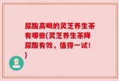 尿酸高喝的灵芝养生茶有哪些(灵芝养生茶降尿酸有效，值得一试！)
