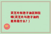 灵芝片和孢子油区别在哪(灵芝片与孢子油的差异是什么？)