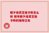 朝夕缘灵芝孢子粉怎么样 探寻朝夕缘灵芝孢子粉的独特之处