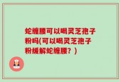 蛇缠腰可以喝灵芝孢子粉吗(可以喝灵芝孢子粉缓解蛇缠腰？)