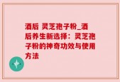 酒后 灵芝孢子粉_酒后养生新选择：灵芝孢子粉的神奇功效与使用方法