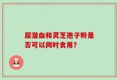 尿潜血和灵芝孢子粉是否可以同时食用？