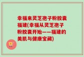 幸福来灵芝孢子粉胶囊福建(幸福从灵芝孢子粉胶囊开始——福建的美肌与健康宝藏)