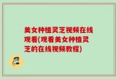 美女种植灵芝视频在线观看(观看美女种植灵芝的在线视频教程)
