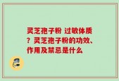 灵芝孢子粉 过敏体质？灵芝孢子粉的功效、作用及禁忌是什么