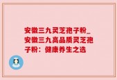 安徽三九灵芝孢子粉_安徽三九高品质灵芝孢子粉：健康养生之选
