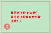 灵芝孢子粉 对过敏(灵芝孢子粉是否会引发过敏？)