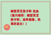 破壁灵芝孢子粉 出血(强力推荐：破壁灵芝孢子粉，滋养健康，抗衰抗氧化！)