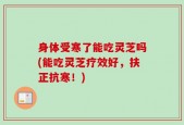 身体受寒了能吃灵芝吗(能吃灵芝疗效好，扶正抗寒！)