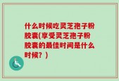 什么时候吃灵芝孢子粉胶囊(享受灵芝孢子粉胶囊的最佳时间是什么时候？)