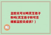 盆腔炎可以喝灵芝孢子粉吗(灵芝孢子粉可否缓解盆腔炎症状？)