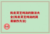 陈皮灵芝炖汤的做法大全(陈皮灵芝炖汤的简易制作方法)
