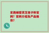 定西破壁灵芝孢子粉官网？官网介绍及产品推荐？
