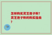怎样购买灵芝孢子粉？灵芝孢子粉的购买指南？