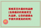 葛根灵芝片最好的品牌(选择最好的葛根灵芝片品牌，让你的健康水平提升到更高的境界)