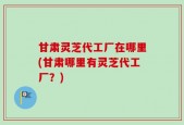 甘肃灵芝代工厂在哪里(甘肃哪里有灵芝代工厂？)