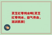 灵芝红枣炖水喝(灵芝红枣炖水，益气养血，滋润肌肤)
