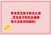零食灵芝孢子粉怎么用_灵芝孢子粉的正确使用方法及功效解析)