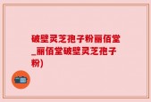 破壁灵芝孢子粉丽佰堂_丽佰堂破壁灵芝孢子粉)