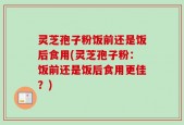 灵芝孢子粉饭前还是饭后食用(灵芝孢子粉：饭前还是饭后食用更佳？)