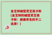 金芝妍破壁灵芝孢子粉(金芝妍的破壁灵芝孢子粉：健康养生的不二选择！)