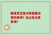 服用灵芝孢子粉需要注意的事项？忌口及注意事项？