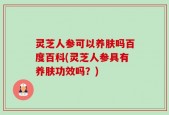 灵芝人参可以养肤吗百度百科(灵芝人参具有养肤功效吗？)