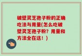 破壁灵芝孢子粉的正确吃法与用量(怎么吃破壁灵芝孢子粉？用量和方法全在这！)