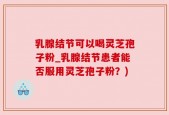 乳腺结节可以喝灵芝孢子粉_乳腺结节患者能否服用灵芝孢子粉？)