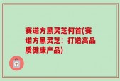 赛诺方黑灵芝何首(赛诺方黑灵芝：打造高品质健康产品)