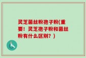 灵芝菌丝粉孢子粉(重要！灵芝孢子粉和菌丝粉有什么区别？)