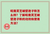 旺隆灵芝破壁孢子粉怎么样？了解旺隆灵芝破壁孢子粉的功效和使用方法？