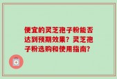 便宜的灵芝孢子粉能否达到预期效果？灵芝孢子粉选购和使用指南？