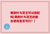 黄荆叶与灵芝可以搭配吗(黄荆叶与灵芝的联合使用是否可行？)