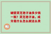 破壁灵芝孢子油多少钱一瓶？灵芝孢子油，成分是什么怎么就这么贵