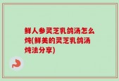鲜人参灵芝乳鸽汤怎么炖(鲜美的灵芝乳鸽汤炖法分享)