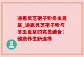 通惠灵芝孢子粉冬虫夏草_通惠灵芝孢子粉与冬虫夏草的完美结合：健康养生新选择