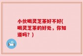 小伙喝灵芝茶好不好(喝灵芝茶的好处，你知道吗？)