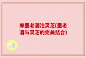 即墨老酒泡灵芝(墨老酒与灵芝的完美结合)