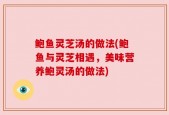 鲍鱼灵芝汤的做法(鲍鱼与灵芝相遇，美味营养鲍灵汤的做法)