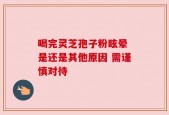喝完灵芝孢子粉眩晕 是还是其他原因 需谨慎对待