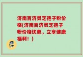 济南百济灵芝孢子粉价格(济南百济灵芝孢子粉价格优惠，立享健康福利！)